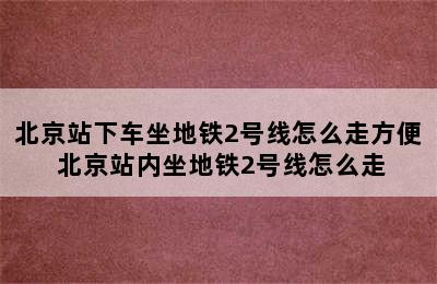 北京站下车坐地铁2号线怎么走方便 北京站内坐地铁2号线怎么走